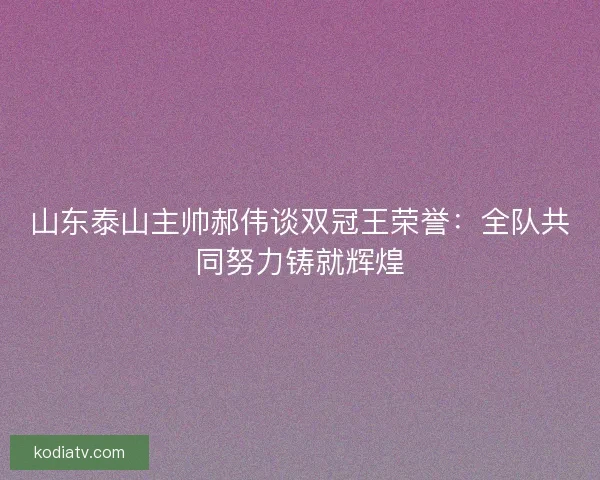 山东泰山主帅郝伟谈双冠王荣誉：全队共同努力铸就辉煌