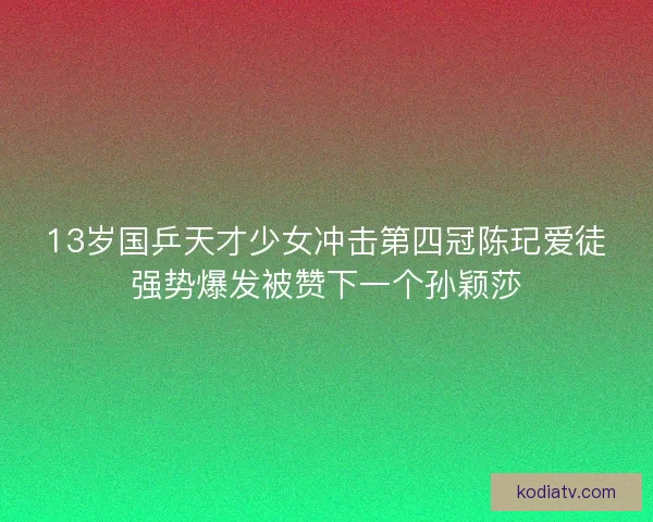 13岁国乒天才少女冲击第四冠陈玘爱徒强势爆发被赞下一个孙颖莎