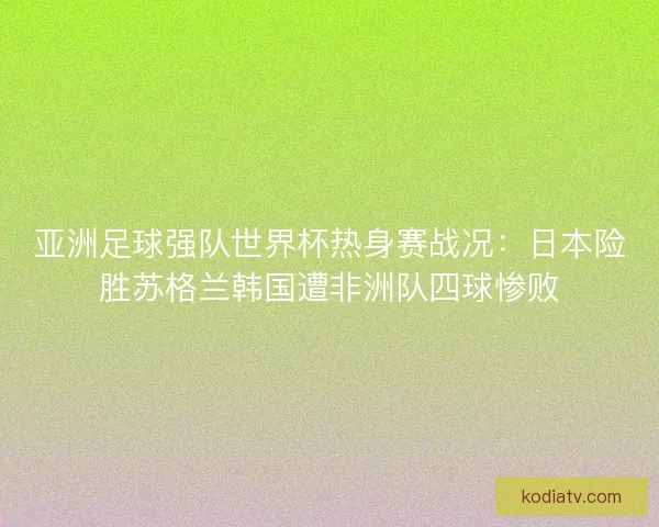 亚洲足球强队世界杯热身赛战况：日本险胜苏格兰韩国遭非洲队四球惨败