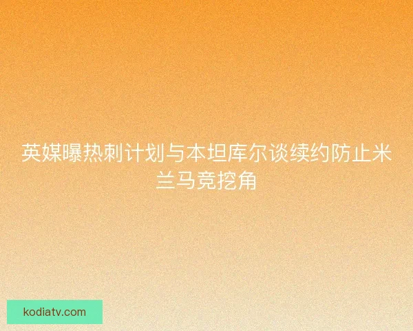 英媒曝热刺计划与本坦库尔谈续约防止米兰马竞挖角