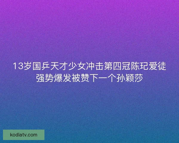 13岁国乒天才少女冲击第四冠陈玘爱徒强势爆发被赞下一个孙颖莎