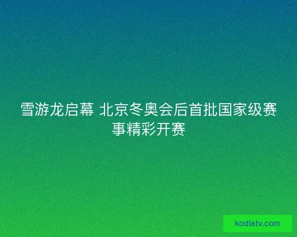 雪游龙启幕 北京冬奥会后首批国家级赛事精彩开赛