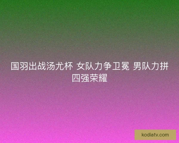国羽出战汤尤杯 女队力争卫冕 男队力拼四强荣耀