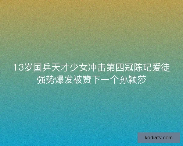 13岁国乒天才少女冲击第四冠陈玘爱徒强势爆发被赞下一个孙颖莎