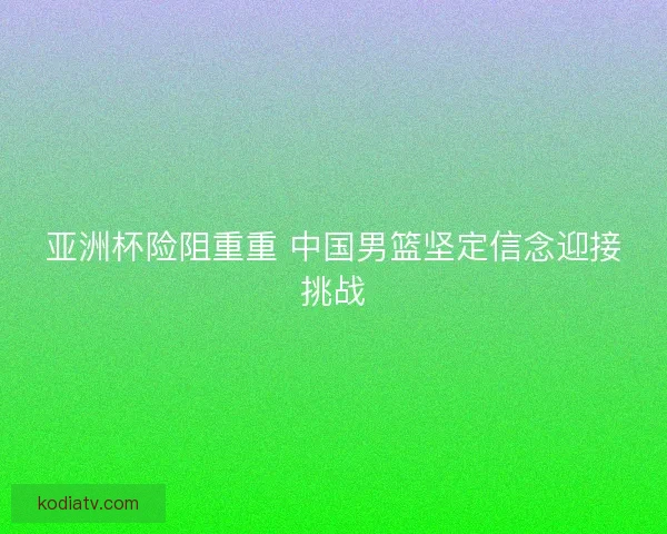 亚洲杯险阻重重 中国男篮坚定信念迎接挑战