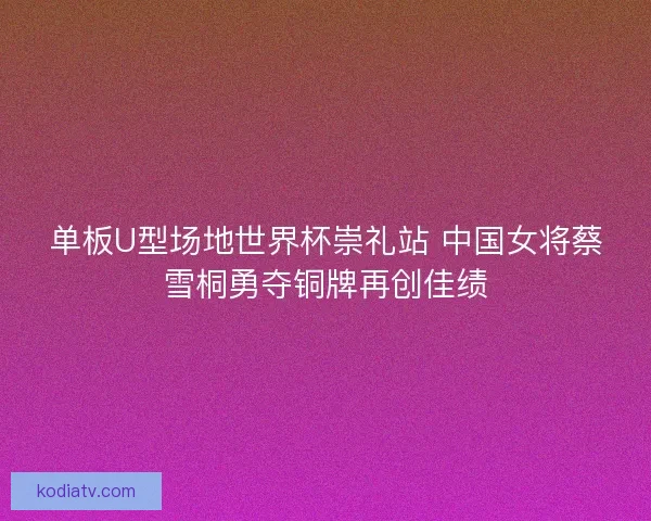 单板U型场地世界杯崇礼站 中国女将蔡雪桐勇夺铜牌再创佳绩