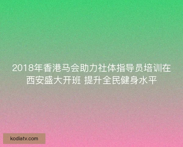 2018年香港马会助力社体指导员培训在西安盛大开班 提升全民健身水平