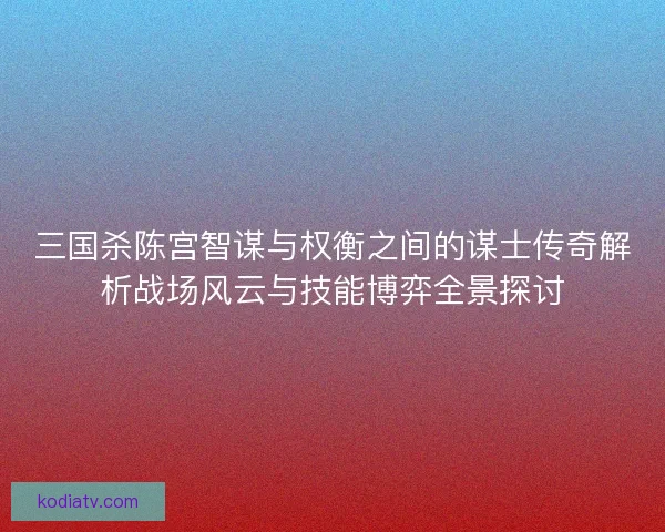 三国杀陈宫智谋与权衡之间的谋士传奇解析战场风云与技能博弈全景探讨