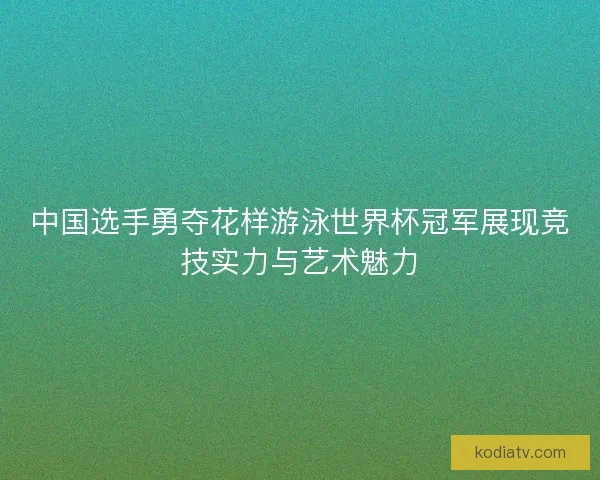 中国选手勇夺花样游泳世界杯冠军展现竞技实力与艺术魅力
