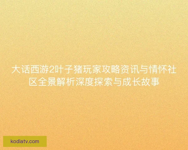 大话西游2叶子猪玩家攻略资讯与情怀社区全景解析深度探索与成长故事